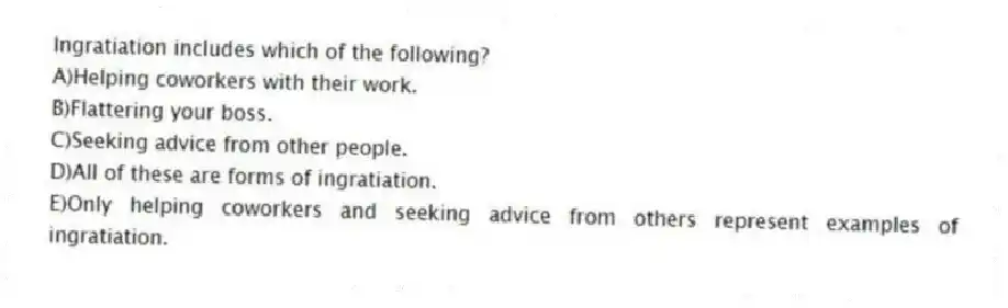 Ingratiation includes which of the following?
A)Helping coworkers with their work.
B)Flattering your boss.
C)Seeking advice from other people.
D)All of these are forms of ingratiation.
E)Only helping coworkers and seeking advice from others represent examples of ingratiation.