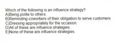 Which of the following is an influence strategy?
A)Being polite to others.
B)Reminding coworkers of their obligation to serve customers.
C)Dressing appropriately for the occasion.
D)All of these are influence strategies.
E)None of these are influence strategies.