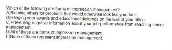 Which of the following are forms of impression management?
A)Blaming others for problems that would otherwise look like your fault.
B)Hanging your awards and educational diplomas on the wall of your office.
C)Preventing negative information about your job performance from reaching senior management.
D)All of these are forms of impression management.
E)None of these represent impression management.