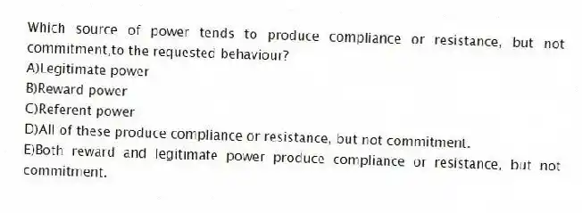 Which source of power tends to produce compliance or resistance, but not commitment,to the requested behaviour?
A)Legitimate power
B)Reward power
C)Referent power
D)All of these produce compliance or resistance, but not commitment.
E)Both reward and legitimate power produce compliance or resistance, but not commitment.