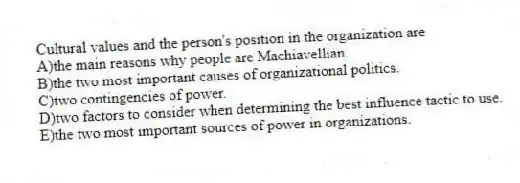 Cultural values and the person's position in the organization are
A)the main reasons why people are Machiavellian.
B)the two most important causes of organizational politics.
C)two contingencies of power.
D)two factors to consider when determining the best influence tactic to use.
E)the two most important sources of power in organizations.