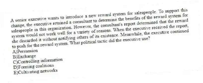 A senior executive wants to introduce a new reward system for salespeople. To support this change, the executive retained a consultant to determine the benefits of the reward system for salespeople in this organization. However, the consultant's report determined that the reward system would not work well for a variety of reasons. When the executive received the report, she discarded it without notifying others of its existence. Meanwhile, the executive continued to push for the reward system. What political tactic did the executive use?
A)Persuasion
B)Exchange
C)Controlling information
D)Forming coalitions
E)Cultivating networks