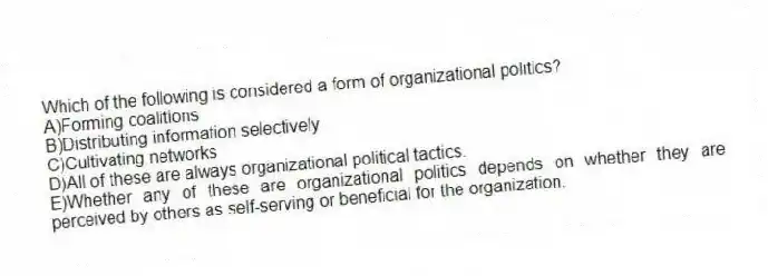 Which of the following is considered a form of organizational politics?
A)Forming coalitions
B)Distributing information selectively
C)Cultivating networks
D)All of these are always organizational political tactics.
E)Whether any of these are organizational politics depends on whether they are perceived by others as self-serving or beneficial for the organization.