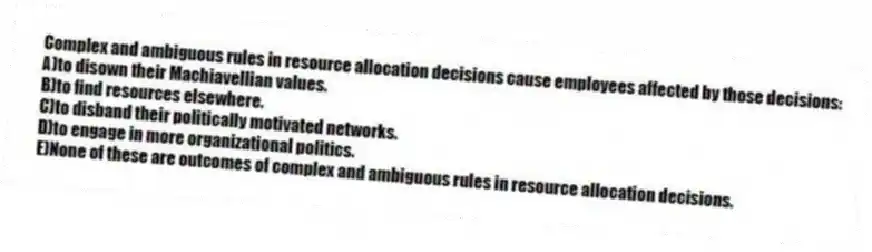 Complex and ambiguous rules in resource allocation decisions cause employees affected by those decisions:
A)to disown their Machiavellian values.
B)to find resources elsewhere.
C)to disband their politically motivated networks.
D)to engage in more organizational politics.
E)None of these are outcomes of complex and ambiguous rules in resource allocation decisions.