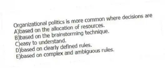 Organizational politics is more common where decisions are
A)based on the allocation of resources.
B)based on the brainstorming technique.
C)easy to understand.
D)based on clearly defined rules.
E)based on complex and ambiguous rules.