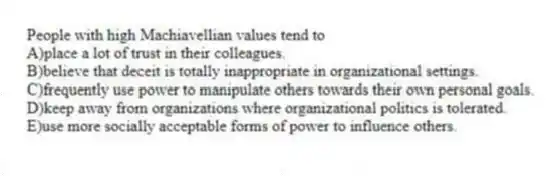 People with high Machiavellian values tend to
A)place a lot of trust in their colleagues.
B)believe that deceit is totally inappropriate in organizational settings.
C)frequently use power to manipulate others towards their own personal goals.
D)keep away from organizations where organizational politics is tolerated.
E)use more socially acceptable forms of power to influence others.
