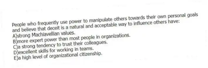 People who frequently use power to manipulate others towards their own personal goals and believe that deceit is a natural and acceptable way to influence others have:
A)strong Machiavellian values.
B)more expert power than most people in organizations.
C)a strong tendency to trust their colleagues.
D)excellent skills for working in teams.
E)a high level of organizational citizenship.