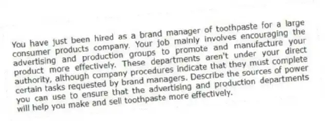 You have just been hired as a brand manager of toothpaste for a large consumer products company. Your job mainly involves encouraging the advertising and production groups to promote and manufacture your product more effectively. These departments aren't under your direct authority, although company procedures indicate that they must complete certain tasks requested by brand managers. Describe the sources of power you can use to ensure that the advertising and production departments will help you make and sell toothpaste more effectively.