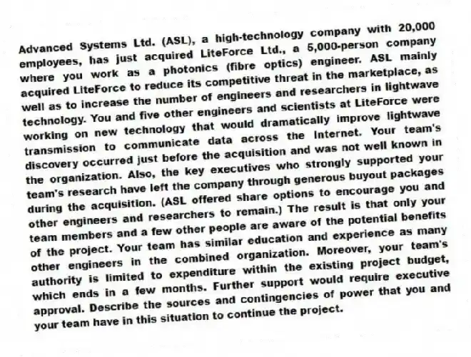 Advanced Systems Ltd. (ASL), a high-technology company with 20,000 employees, has just acquired LiteForce Ltd., a 5,000-person company where you work as a photonics (fibre optics) engineer. ASL mainly acquired LiteForce to reduce its competitive threat in the marketplace, as well as to increase the number of engineers and researchers in lightwave technology. You and five other engineers and scientists at LiteForce were working on new technology that would dramatically improve lightwave transmission to communicate data across the Internet. Your team's discovery occurred just before the acquisition and was not well known in the organization. Also, the key executives who strongly supported your team's research have left the company through generous buyout packages during the acquisition. (ASL offered share options to encourage you and other engineers and researchers to remain.) The result is that only your team members and a few other people are aware of the potential benefits of the project. Your team has similar education and experience as many other engineers in the combined organization. Moreover, your team's authority is limited to expenditure within the existing project budget, which ends in a few months. Further support would require executive approval. Describe the sources and contingencies of power that you and your team have in this situation to continue the project.