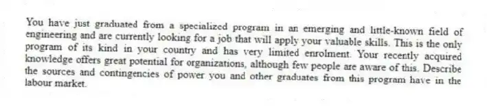 You have just graduated from a specialized program in an emerging and little-known field of engineering and are currently looking for a job that will apply your valuable skills. This is the only program of its kind in your country and has very limited enrolment. Your recently acquired knowledge offers great potential for organizations, although few people are aware of this. Describe the sources and contingencies of power you and other graduates from this program have in the labour market.