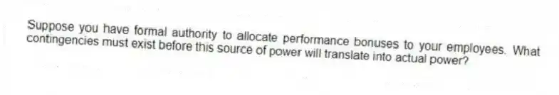 Suppose you have formal authority to allocate performance bonuses to your employees. What contingencies must exist before this source of power will translate into actual power?