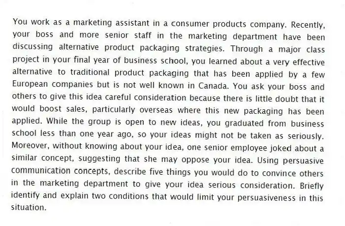 You work as a marketing assistant in a consumer products company. Recently, your boss and more senior staff in the marketing department have been discussing alternative product packaging strategies. Through a major class project in your final year of business school, you learned about a very effective alternative to traditional product packaging that has been applied by a few European companies but is not well known in Canada. You ask your boss and others to give this idea careful consideration because there is little doubt that it would boost sales, particularly overseas where this new packaging has been applied. While the group is open to new ideas, you graduated from business school less than one year ago, so your ideas might not be taken as seriously. Moreover, without knowing about your idea, one senior employee joked about a similar concept, suggesting that she may oppose your idea. Using persuasive communication concepts, describe five things you would do to convince others in the marketing department to give your idea serious consideration. Briefly identify and explain two conditions that would limit your persuasiveness in this situation.