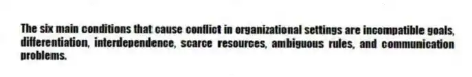 The six main conditions that cause conflict in organizational settings are incompatible goals, differentiation, interdependence, scarce resources, ambiguous rules, and communication problems.
