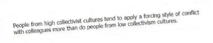 People from high collectivist cultures tend to apply a forcing style of conflict with colleagues more than do people from low collectivism cultures.