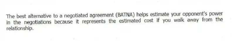 The best alternative to a negotiated agreement (BATNA) helps estimate your opponent's power in the negotiations because it represents the estimated cost if you walk away from the relationship.