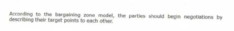 According to the bargaining zone model, the parties should begin negotiations by describing their target points to each other.