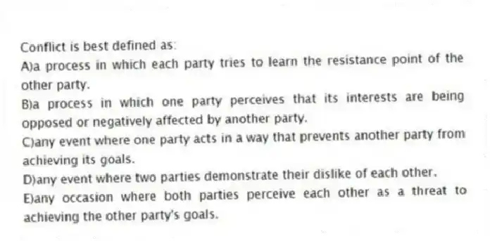 Conflict is best defined as:
A)a process in which each party tries to learn the resistance point of the other party.
B)a process in which one party perceives that its interests are being opposed or negatively affected by another party.
C)any event where one party acts in a way that prevents another party from achieving its goals.
D)any event where two parties demonstrate their dislike of each other.
E)any occasion where both parties perceive each other as a threat to achieving the other party's goals.