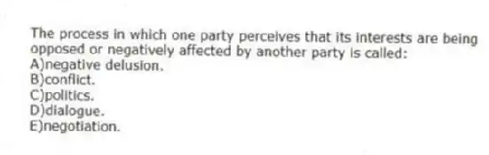 The process in which one party perceives that its interests are being opposed or negatively affected by another party is called:
A)negative delusion.
B)conflict.
C)politics.
D)dialogue.
E)negotiation.