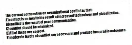 The current perspective on organizational conflict is that:
A)conflict is an inevitable result of increased technology and globalization.
B)conflict is the result of poor communication.
C)conflict should be minimized.
D)All of these are correct.
E)moderate levels of conflict are necessary and produce favourable outcomes.