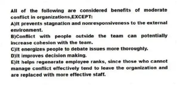 All of the following are considered benefits of moderate conflict in organizations,EXCEPT:
A)It prevents stagnation and nonresponsiveness to the external environment.
B)Conflict with people outside the team can potentially increase cohesion with the team.
C)It energizes people to debate issues more thoroughly.
D)It improves decision making.
E)It helps regenerate employee ranks, since those who cannot manage conflict effectively tend to leave the organization and are replaced with more effective staff.