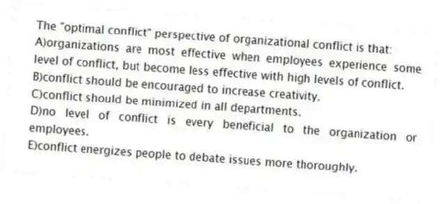 The "optimal conflict" perspective of organizational conflict is that:
A)organizations are most effective when employees experience some level of conflict, but become less effective with high levels of conflict.
B)conflict should be encouraged to increase creativity.
C)conflict should be minimized in all departments.
D)no level of conflict is every beneficial to the organization or employees.
E)conflict energizes people to debate issues more thoroughly.