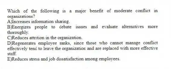 Which of the following is a major benefit of moderate conflict in organizations?
A)Increases information sharing.
B)Energizes people to debate issues and evaluate alternatives more thoroughly.
C)Reduces attrition in the organization.
D)Regenerates employee ranks, since those who cannot manage conflict effectively tend to leave the organization and are replaced with more effective staff.
E)Reduces stress and job dissatisfaction among employees.