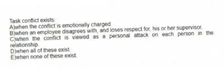 Task conflict exists:
A)when the conflict is emotionally charged.
B)when an employee disagrees with, and loses respect for, his or her supervisor.
C)when the conflict is viewed as a personal attack on each person in the relationship.
D)when all of these exist.
E)when none of these exist.