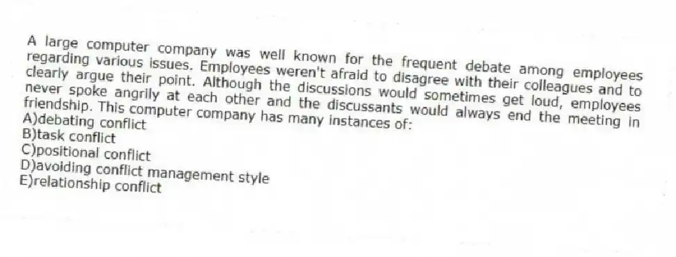 A large computer company was well known for the frequent debate among employees regarding various issues. Employees weren't afraid to disagree with their colleagues and to clearly argue their point. Although the discussions would sometimes get loud, employees never spoke angrily at each other and the discussants would always end the meeting in friendship. This computer company has many instances of:
A)debating conflict
B)task conflict
C)positional conflict
D)avoiding conflict management style
E)relationship conflict