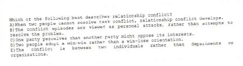Which of the following best describes relationship conflict?
A)When two people cannot resolve task conflict, relationship conflict develops.
B)The conflict episodes are viewed as personal attacks, rather than attempts to resolve the problem.
C)One party perceives that another party might oppose its interests.
D)Two people adopt a win-win rather than a win-lose orientation.
E)The conflict is between two individuals rather than departments or organizations.