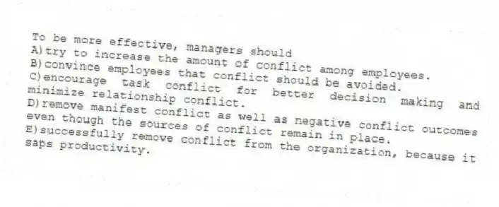 To be more effective, managers should
A)try to increase the amount of conflict among employees.
B)convince employees that conflict should be avoided.
C)encourage task conflict for better decision making and minimize relationship conflict.
D)remove manifest conflict as well as negative conflict outcomes even though the sources of conflict remain in place.
E)successfully remove conflict from the organization, because it saps productivity.