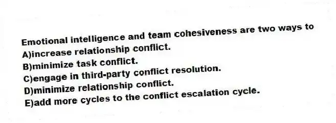 Emotional intelligence and team cohesiveness are two ways to
A)increase relationship conflict.
B)minimize task conflict.
C)engage in third-party conflict resolution.
D)minimize relationship conflict.
E)add more cycles to the conflict escalation cycle.