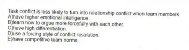 Task conflict is less likely to turn into relationship conflict when team members
A)have higher emotional intelligence.
B)learn how to argue more forcefully with each other.
C)have high differentiation.
D)use a forcing style of conflict resolution.
E)have competitive team norms.