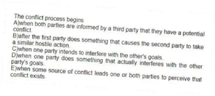 The conflict process begins
A)when both parties are informed by a third party that they have a potential conflict.
B)after the first party does something that causes the second party to take a similar hostile action.
C)when one party intends to interfere with the other's goals.
D)when one party does something that actually interferes with the other party's goals.
E)when some source of conflict leads one or both parties to perceive that conflict exists.