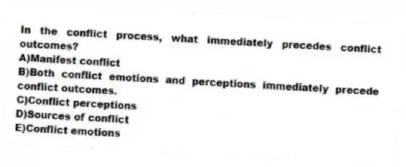 In the conflict process, what immediately precedes conflict outcomes?
A)Manifest conflict
B)Both conflict emotions and perceptions immediately precede conflict outcomes.
C)Conflict perceptions
D)Sources of conflict
E)Conflict emotions