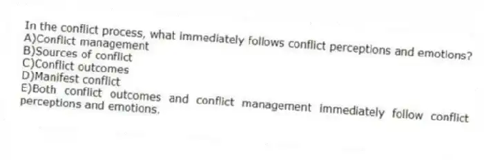 In the conflict process, what immediately follows conflict perceptions and emotions?
A)Conflict management
B)Sources of conflict
C)Conflict outcomes
D)Manifest conflict
E)Both conflict outcomes and conflict management immediately follow conflict perceptions and emotions.