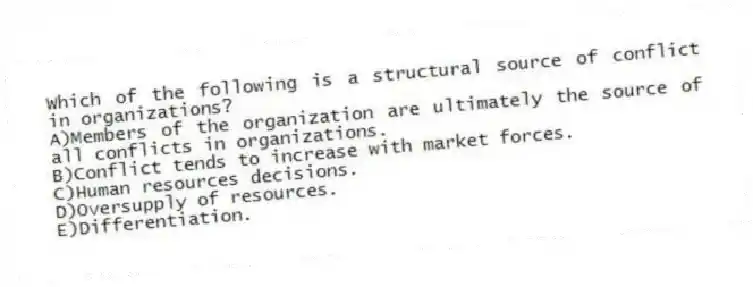 Which of the following is a structural source of conflict in organizations?
A)Members of the organization are ultimately the source of all conflicts in organizations.
B)Conflict tends to increase with market forces.
C)Human resources decisions.
D)Oversupply of resources.
E)Differentiation.