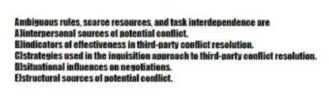 Ambiguous rules, scarce resources, and task interdependence are
A)interpersonal sources of potential conflict.
B)indicators of effectiveness in third-party conflict resolution.
C)strategies used in the inquisition approach to third-party conflict resolution.
D)situational influences on negotiations.
E)structural sources of potential conflict.