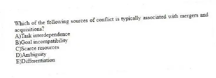 Which of the following sources of conflict is typically associated with mergers and acquisitions?
A)Task interdependence
B)Goal incompatibility
C)Scarce resources
D)Ambiguity
E)Differentiation