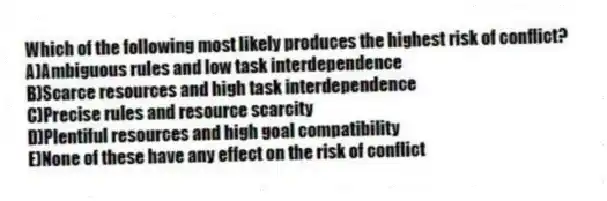 Which of the following most likely produces the highest risk of conflict?
A)Ambiguous rules and low task interdependence
B)Scarce resources and high task interdependence
C)Precise rules and resource scarcity
D)Plentiful resources and high goal compatibility
E)None of these have any effect on the risk of conflict