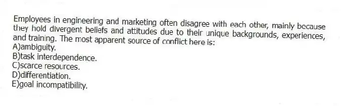 Employees in engineering and marketing often disagree with each other, mainly because they hold divergent beliefs and attitudes due to their unique backgrounds, experiences, and training. The most apparent source of conflict here is:
A)ambiguity.
B)task interdependence.
C)scarce resources.
D)differentiation.
E)goal incompatibility.
