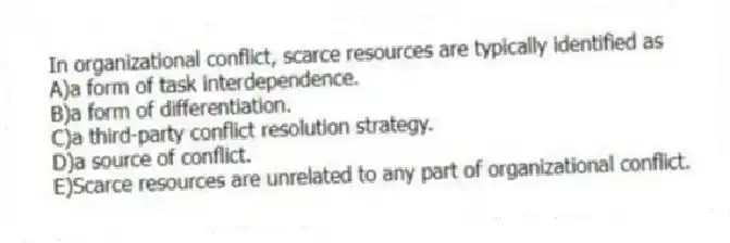 In organizational conflict, scarce resources are typically identified as
A)a form of task interdependence.
B)a form of differentiation.
C)a third-party conflict resolution strategy.
D)a source of conflict.
E)Scarce resources are unrelated to any part of organizational conflict.