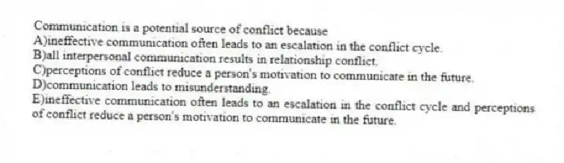 Communication is a potential source of conflict because
A)ineffective communication often leads to an escalation in the conflict cycle.
B)all interpersonal communication results in relationship conflict.
C)perceptions of conflict reduce a person's motivation to communicate in the future.
D)communication leads to misunderstanding.
E)ineffective communication often leads to an escalation in the conflict cycle and perceptions of conflict reduce a person's motivation to communicate in the future.