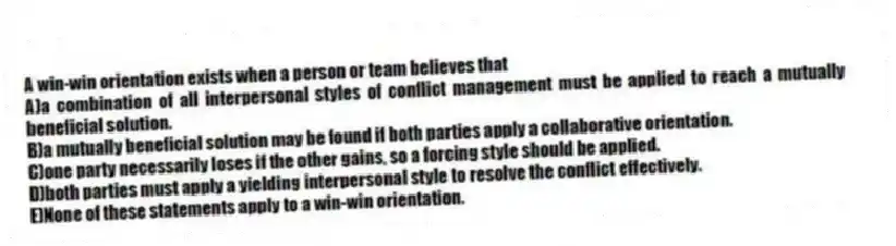 A win-win orientation exists when a person or team believes that
A)a combination of all interpersonal styles of conflict management must be applied to reach a mutually beneficial solution.
B)a mutually beneficial solution may be found if both parties apply a collaborative orientation.
C)one party necessarily loses if the other gains, so a forcing style should be applied.
D)both parties must apply a yielding interpersonal style to resolve the conflict effectively.
E)None of these statements apply to a win-win orientation.