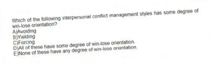 Which of the following interpersonal conflict management styles has some degree of win-lose orientation?
A)Avoiding
B)Yielding
C)Forcing
D)All of these have some degree of win-lose orientation.
E)None of these have any degree of win-lose orientation.