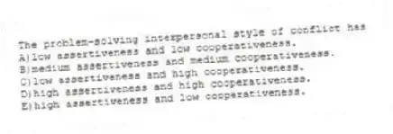 The problem-solving interpersonal style of conflict has
A)low assertiveness and low cooperativeness.
B)medium assertiveness and medium cooperativeness.
C)low assertiveness and high cooperativeness.
D)high assertiveness and high cooperativeness.
E)high assertiveness and low cooperativeness.