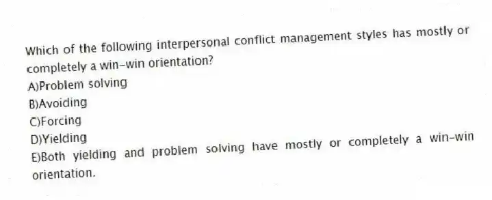 Which of the following interpersonal conflict management styles has mostly or completely a win-win orientation?
A)Problem solving
B)Avoiding
C)Forcing
D)Yielding
E)Both yielding and problem solving have mostly or completely a win-win orientation.