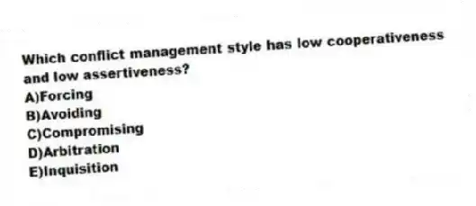Which conflict management style has low cooperativeness and low assertiveness?
A)Forcing
B)Avoiding
C)Compromising
D)Arbitration
E)Inquisition