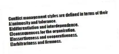 Conflict management styles are defined in terms of their
A)animosity and tolerance.
B)differentiation and interdependence.
C)consequences for the organization.
D)assertiveness and cooperativeness.
E)arbitrariness and firmness.