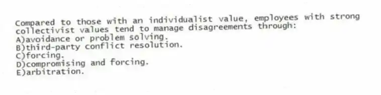 Compared to those with an individualist value, employees with strong collectivist values tend to manage disagreements through:
A)avoidance or problem solving.
B)third-party conflict resolution.
C)forcing.
D)compromising and forcing.
E)arbitration.