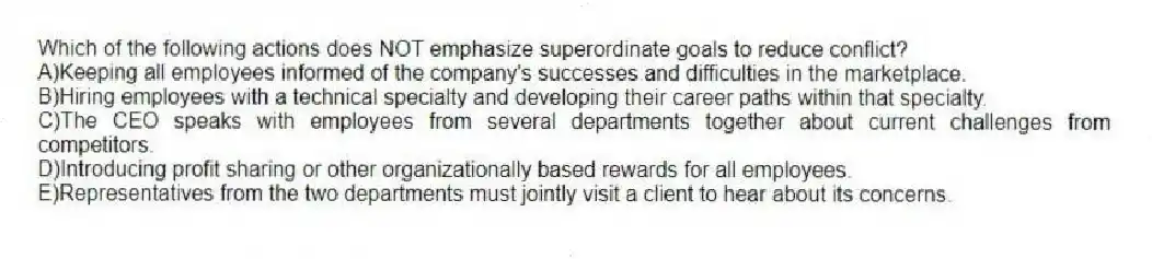 Which of the following actions does NOT emphasize superordinate goals to reduce conflict?
A)Keeping all employees informed of the company's successes and difficulties in the marketplace.
B)Hiring employees with a technical specialty and developing their career paths within that specialty.
C)The CEO speaks with employees from several departments together about current challenges from competitors.
D)Introducing profit sharing or other organizationally based rewards for all employees.
E)Representatives from the two departments must jointly visit a client to hear about its concerns.